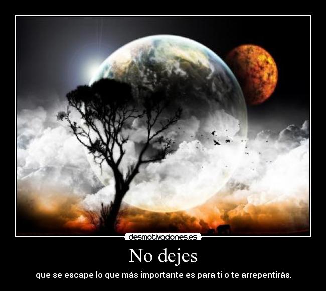 No dejes - que se escape lo que más importante es para ti o te arrepentirás.