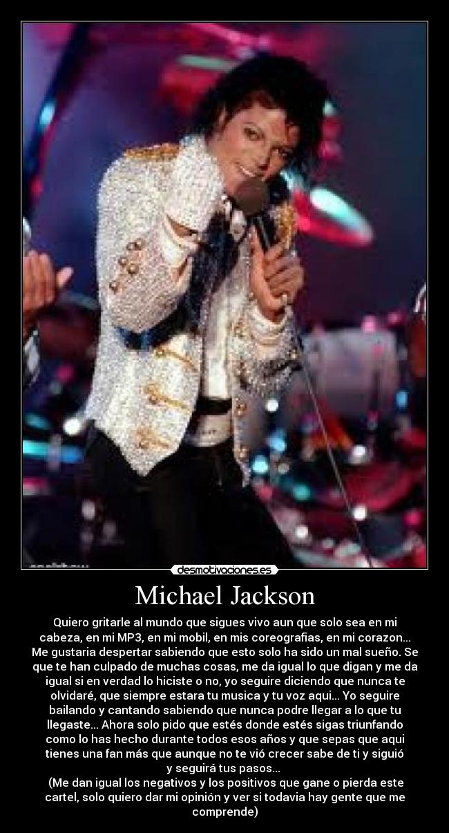 Michael Jackson - Quiero gritarle al mundo que sigues vivo aun que solo sea en mi
cabeza, en mi MP3, en mi mobil, en mis coreografias, en mi corazon...
Me gustaria despertar sabiendo que esto solo ha sido un mal sueño. Se
que te han culpado de muchas cosas, me da igual lo que digan y me da
igual si en verdad lo hiciste o no, yo seguire diciendo que nunca te
olvidaré, que siempre estara tu musica y tu voz aqui... Yo seguire
bailando y cantando sabiendo que nunca podre llegar a lo que tu
llegaste... Ahora solo pido que estés donde estés sigas triunfando
como lo has hecho durante todos esos años y que sepas que aqui
tienes una fan más que aunque no te vió crecer sabe de ti y siguió
y seguirá tus pasos... 
 (Me dan igual los negativos y los positivos que gane o pierda este
cartel, solo quiero dar mi opinión y ver si todavia hay gente que me
comprende)
