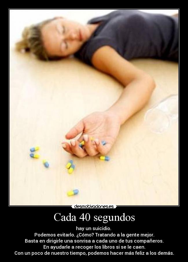 Cada 40 segundos - hay un suicidio.
Podemos evitarlo. ¿Cómo? Tratando a la gente mejor.
Basta en dirigirle una sonrisa a cada uno de tus compañeros.
En ayudarle a recoger los libros si se le caen.
Con un poco de nuestro tiempo, podemos hacer más feliz a los demás.