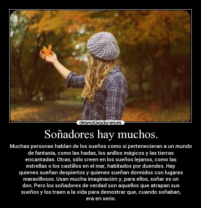 Soñadores hay muchos. - Muchas personas hablan de los sueños como si pertenecieran a un mundo
de fantasía, como las hadas, los anillos mágicos y las tierras
encantadas. Otras, sólo creen en los sueños lejanos, como las
estrellas o los castillos en el mar, habitados por duendes. Hay
quienes sueñan despiertos y quienes sueñan dormidos con lugares
maravillosos. Usan mucha imaginación y, para ellos, soñar es un
don. Pero los soñadores de verdad son aquellos que atrapan sus
sueños y los traen a la vida para demostrar que, cuando soñaban,
era en serio.