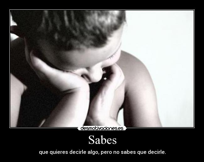 Sabes - que quieres decirle algo, pero no sabes que decirle.