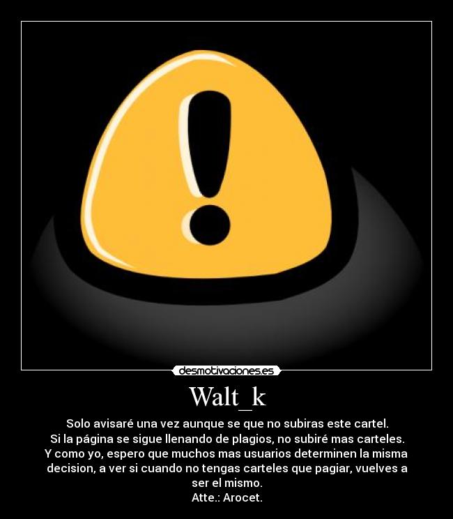 Walt_k - Solo avisaré una vez aunque se que no subiras este cartel.
Si la página se sigue llenando de plagios, no subiré mas carteles.
Y como yo, espero que muchos mas usuarios determinen la misma
decision, a ver si cuando no tengas carteles que pagiar, vuelves a
ser el mismo.
Atte.: Arocet.