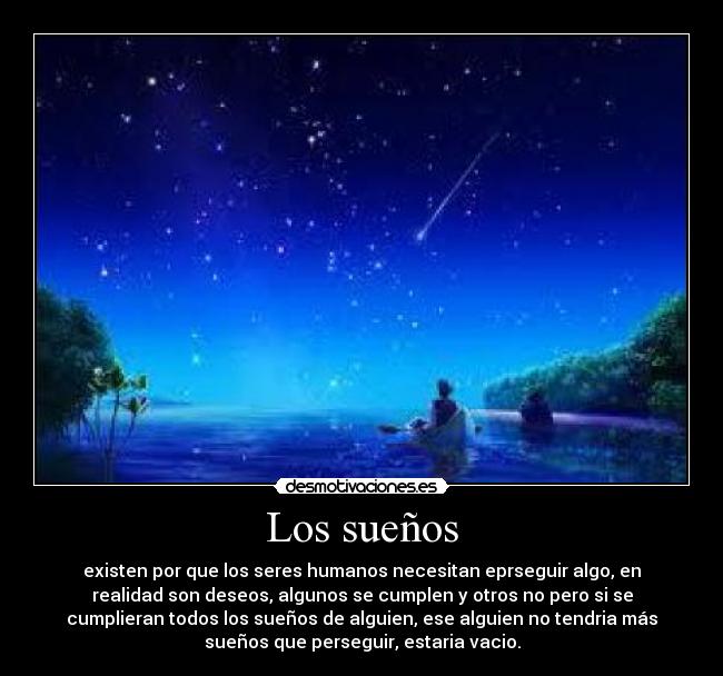 Los sueños - existen por que los seres humanos necesitan eprseguir algo, en
realidad son deseos, algunos se cumplen y otros no pero si se
cumplieran todos los sueños de alguien, ese alguien no tendria más
sueños que perseguir, estaria vacio.