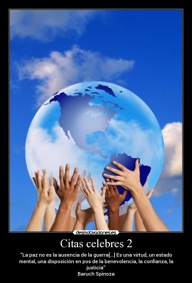 Citas celebres 2 - La paz no es la ausencia de la guerra[...] Es una virtud, un estado
mental, una disposición en pos de la benevolencia, la confianza, la
justicia
Baruch Spinoza
