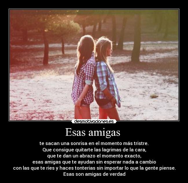Esas amigas - te sacan una sonrisa en el momento más tristre.
Que consigue quitarte las lagrimas de la cara,
que te dan un abrazo el momento exacto,
esas amigas que te ayudan sin esperar nada a cambio
con las que te ries y haces tonterias sin importar lo que la gente piense.
Esas son amigas de verdad