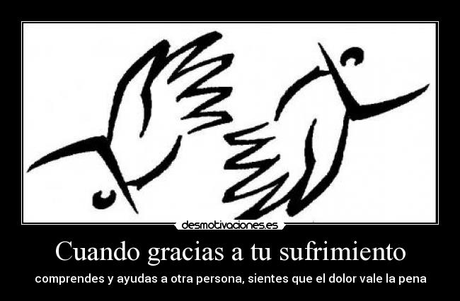 Cuando gracias a tu sufrimiento - comprendes y ayudas a otra persona, sientes que el dolor vale la pena
