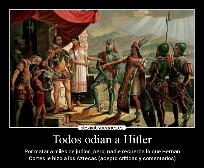 Todos odian a Hitler - Por matar a miles de judíos, pero, nadie recuerda lo que Hernan
Cortes le hizo a los Aztecas (acepto criticas y comentarios)