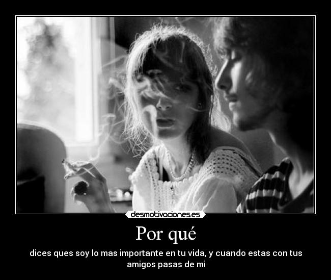 Por qué - dices ques soy lo mas importante en tu vida, y cuando estas con tus
amigos pasas de mi