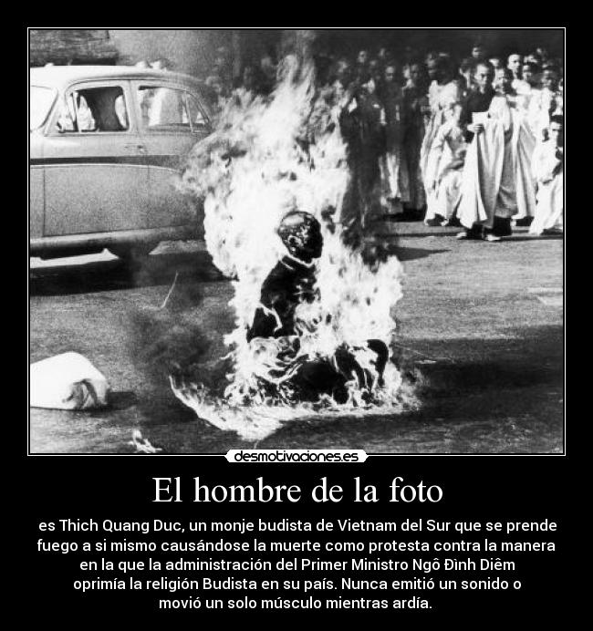 El hombre de la foto - es Thich Quang Duc, un monje budista de Vietnam del Sur que se prende
fuego a si mismo causándose la muerte como protesta contra la manera
en la que la administración del Primer Ministro Ngô Ðình Diêm
oprimía la religión Budista en su país. Nunca emitió un sonido o
movió un solo músculo mientras ardía.