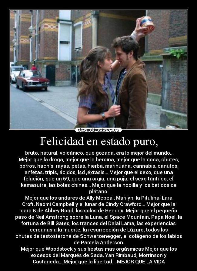 Felicidad en estado puro, - bruto, natural, volcánico, que gozada, era lo mejor del mundo...
Mejor que la droga, mejor que la heroína, mejor que la coca, chutes,
porros, hachís, rayas, petas, hierba, marihuana, cannabis, canutos,
anfetas, tripis, ácidos, lsd ,éxtasis... Mejor que el sexo, que una
felación, que un 69, que una orgía, una paja, el sexo tántrico, el
kamasutra, las bolas chinas... Mejor que la nocilla y los batidos de
plátano.
Mejor que los andares de Ally Mcbeal, Marilyn, la Pitufina, Lara
Croft, Naomi Campbell y el lunar de Cindy Crawford... Mejor que la
cara B de Abbey Road, los solos de Hendrix. Mejor que el pequeño
paso de Neil Amstrong sobre la Luna, el Space Mountain, Papa Noel, la
fortuna de Bill Gates, los trances del Dalai Lama, las experiencias
cercanas a la muerte, la resurrección de Lázaro, todos los
chutes de testosterona de Schwarzenegger, el colágeno de los labios
de Pamela Anderson.
Mejor que Woodstock y sus fiestas mas orgásmicas Mejor que los
excesos del Marqués de Sada, Yan Rimbaud, Morrinson y
Castaneda... Mejor que la libertad... MEJOR QUE LA VIDA