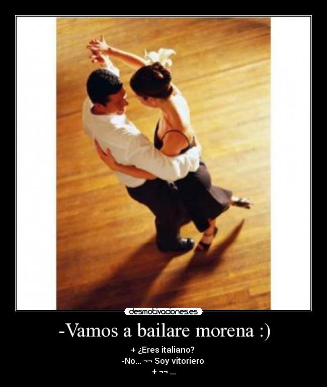 -Vamos a bailare morena :) - + ¿Eres italiano? 
-No... ¬¬ Soy vitoriero 
+ ¬¬ ...