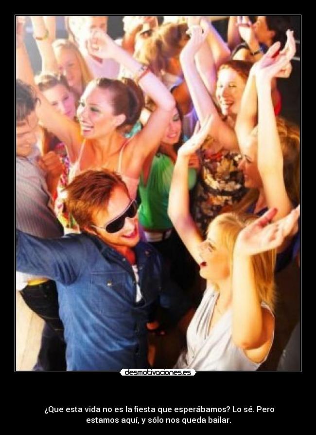 - ¿Que esta vida no es la fiesta que esperábamos? Lo sé. Pero
estamos aquí, y sólo nos queda bailar.