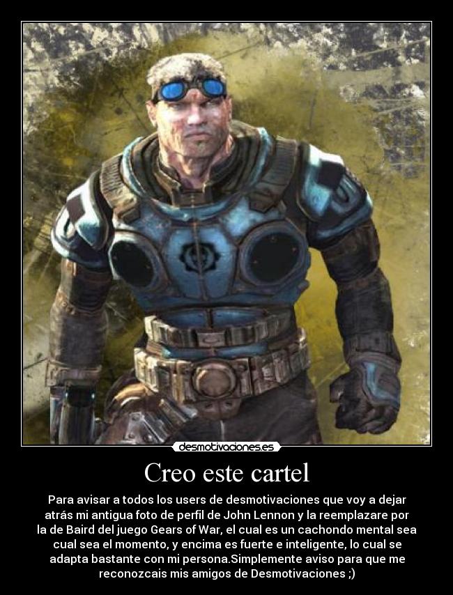 Creo este cartel - Para avisar a todos los users de desmotivaciones que voy a dejar
atrás mi antigua foto de perfil de John Lennon y la reemplazare por
la de Baird del juego Gears of War, el cual es un cachondo mental sea
cual sea el momento, y encima es fuerte e inteligente, lo cual se
adapta bastante con mi persona.Simplemente aviso para que me
reconozcais mis amigos de Desmotivaciones ;)