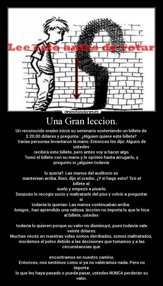 Una Gran leccion. - Un reconocido orador iniciò su seminario sosteniendo un billete de 
$ 20.00 dòlares y pregunta : ¿Alguien quiere este billete? 
Varias personas levantaron la mano. Entonces les dijo: Alguno de
ustedes 
recibirà este billete, pero antes voy a hacer algo.
Tomò el billete con su mano y lo oprimiò hasta arrugarlo, y
pregunto si ¿alguien todavìa 

lo querìa?. Las manos del auditorio se 
mantenìan arriba. Bien, dijo el orador, ¿Y si hago esto? Tirò el
billete al 
suelo y empezò a pisarlo.
Despuès lo recogio sucio y maltratado del piso y volviò a preguntar
si 
todavìa lo querìan. Las manos continuaban arriba. 
Amigos , han aprendido una valiosa  leccion no importa lo que le hice
al billete, ustedes 

todavìa lo quieren porque su valor no disminuyò, pues todavìa vale
veinte dòlares.
Muchas veces en nuestras vidas somos derribados, somos maltratados, 
mordemos el polvo debido a las decisiones que tomamos y a las
circunstancias que 

encontramos en nuestro camino.
Entonces, nos sentimos como si ya no valièramos nada. Pero no
importa 
lo que les haya pasado o pueda pasar, ustedes NUNCA perderàn su
valor.