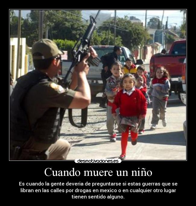 Cuando muere un niño - Es cuando la gente deveria de preguntarse si estas guerras que se
libran en las calles por drogas en mexico o en cualquier otro lugar
tienen sentido alguno.