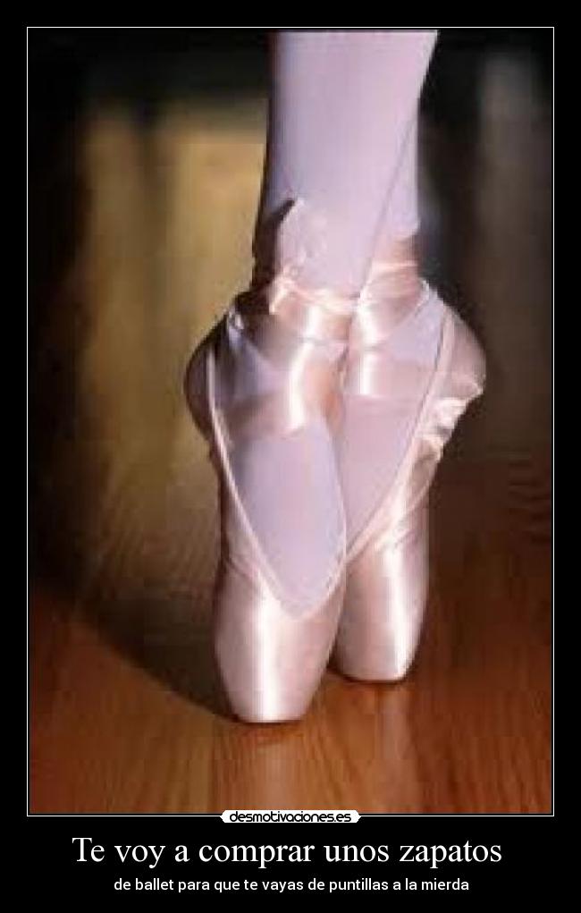 Te voy a comprar unos zapatos - de ballet para que te vayas de puntillas a la mierda