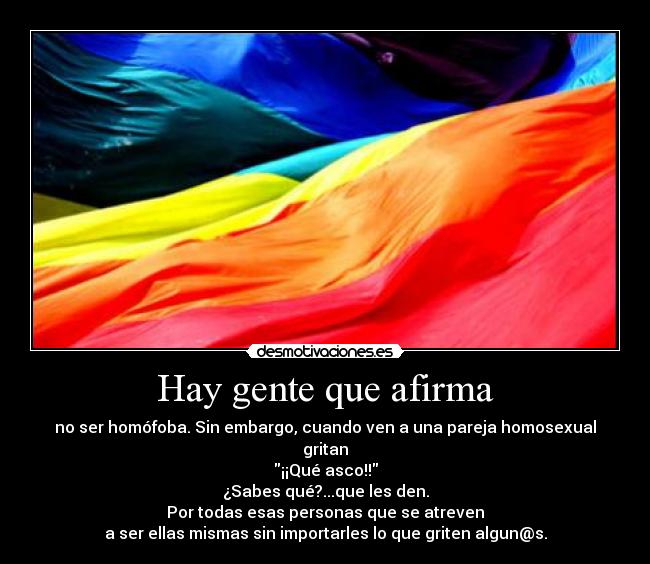 Hay gente que afirma - no ser homófoba. Sin embargo, cuando ven a una pareja homosexual gritan
¡¡Qué asco!!
¿Sabes qué?...que les den.
Por todas esas personas que se atreven
a ser ellas mismas sin importarles lo que griten algun@s.