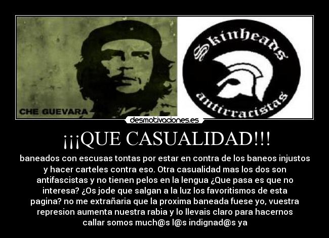 ¡¡¡QUE CASUALIDAD!!! - baneados con escusas tontas por estar en contra de los baneos injustos
y hacer carteles contra eso. Otra casualidad mas los dos son
antifascistas y no tienen pelos en la lengua ¿Que pasa es que no
interesa? ¿Os jode que salgan a la luz los favoritismos de esta
pagina? no me extrañaria que la proxima baneada fuese yo, vuestra
represion aumenta nuestra rabia y lo llevais claro para hacernos
callar somos much@s l@s indignad@s ya