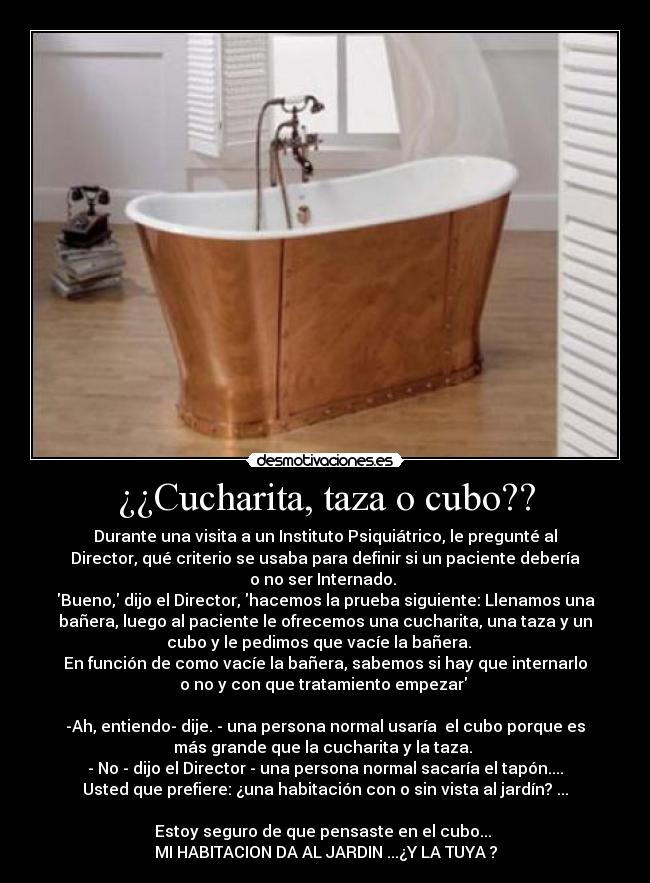¿¿Cucharita, taza o cubo?? - Durante una visita a un Instituto Psiquiátrico, le pregunté al
Director, qué criterio se usaba para definir si un paciente debería
o no ser Internado. 
Bueno, dijo el Director, hacemos la prueba siguiente: Llenamos una
bañera, luego al paciente le ofrecemos una cucharita, una taza y un
cubo y le pedimos que vacíe la bañera.   
En función de como vacíe la bañera, sabemos si hay que internarlo
o no y con que tratamiento empezar 

-Ah, entiendo- dije. - una persona normal usaría  el cubo porque es
más grande que la cucharita y la taza. 
- No - dijo el Director - una persona normal sacaría el tapón....
Usted que prefiere: ¿una habitación con o sin vista al jardín? ...
    
Estoy seguro de que pensaste en el cubo... 
MI HABITACION DA AL JARDIN ...¿Y LA TUYA ?