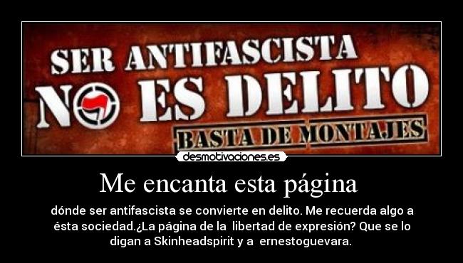 Me encanta esta página  - dónde ser antifascista se convierte en delito. Me recuerda algo a
ésta sociedad.¿La página de la  libertad de expresión? Que se lo
digan a Skinheadspirit y a  ernestoguevara. 