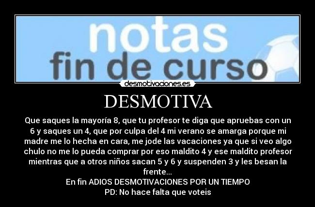 DESMOTIVA - Que saques la mayoría 8, que tu profesor te diga que apruebas con un
6 y saques un 4, que por culpa del 4 mi verano se amarga porque mi
madre me lo hecha en cara, me jode las vacaciones ya que si veo algo
chulo no me lo pueda comprar por eso maldito 4 y ese maldito profesor
mientras que a otros niños sacan 5 y 6 y suspenden 3 y les besan la
frente...
En fin ADIOS DESMOTIVACIONES POR UN TIEMPO
PD: No hace falta que voteis