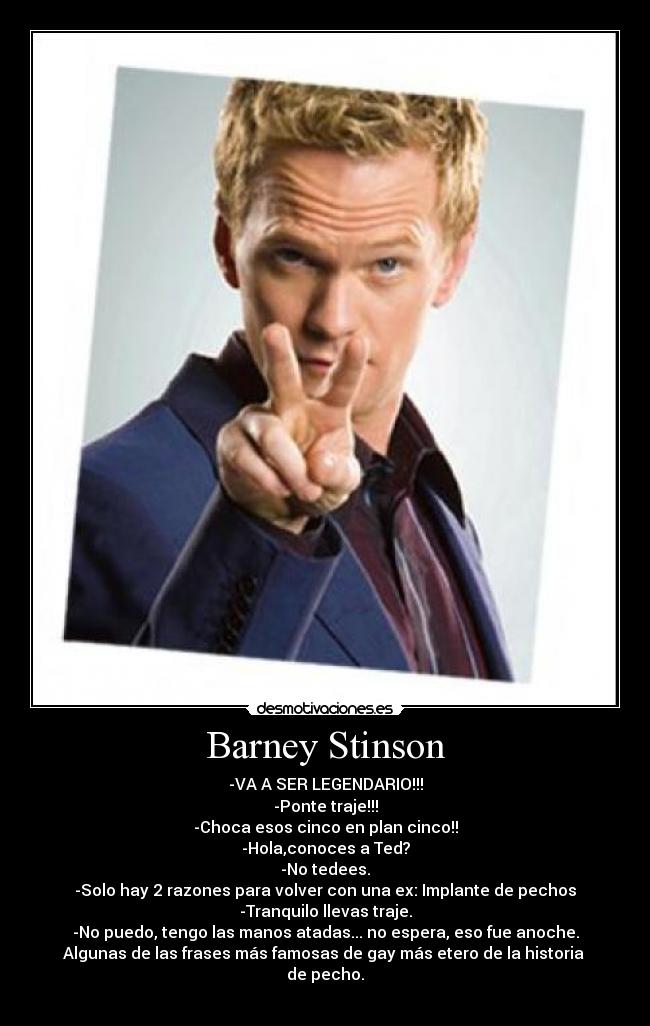 Barney Stinson - -VA A SER LEGENDARIO!!!
-Ponte traje!!!
-Choca esos cinco en plan cinco!!
-Hola,conoces a Ted?
-No tedees.
-Solo hay 2 razones para volver con una ex: Implante de pechos
-Tranquilo llevas traje.
-No puedo, tengo las manos atadas... no espera, eso fue anoche.
Algunas de las frases más famosas de gay más etero de la historia
de pecho.