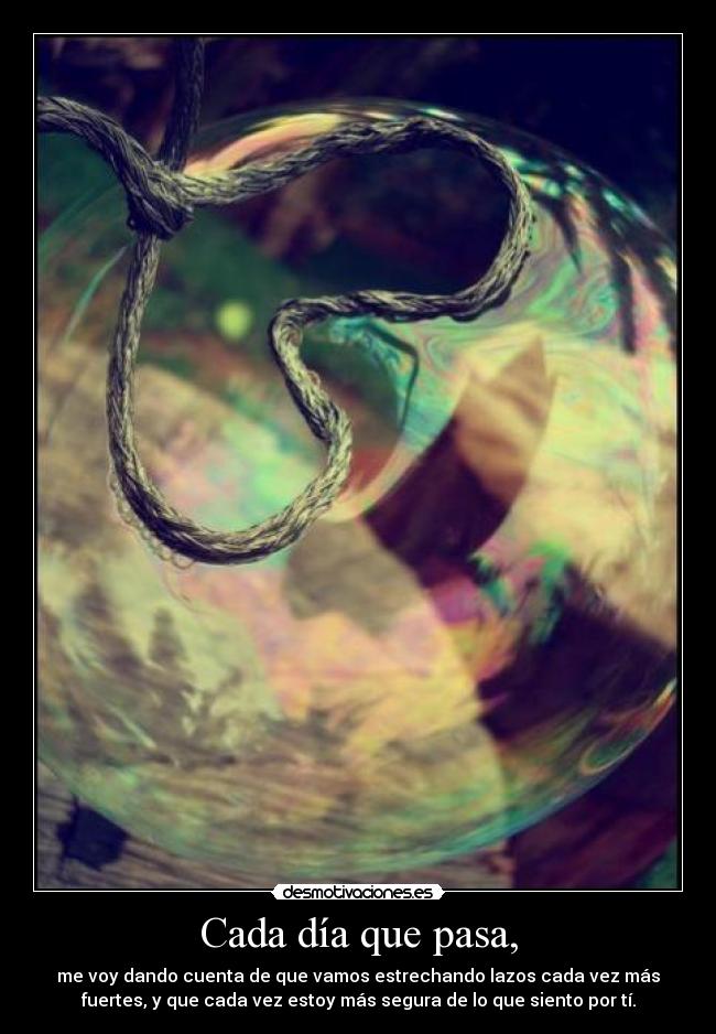 Cada día que pasa, - me voy dando cuenta de que vamos estrechando lazos cada vez más
fuertes, y que cada vez estoy más segura de lo que siento por tí.