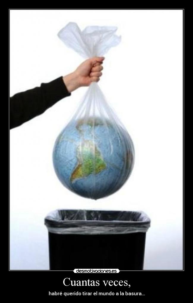 Cuantas veces, - habré querido tirar el mundo a la basura...