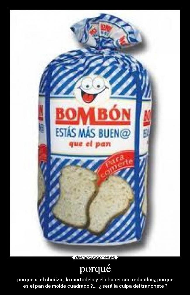 porqué - porqué si el chorizo , la mortadela y el choper son redondos¿ porque
es el pan de molde cuadrado ?.... ¿ será la culpa del tranchete ?