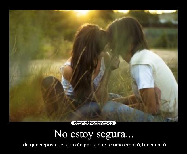 No estoy segura... - ... de que sepas que la razón por la que te amo eres tú, tan solo tú...