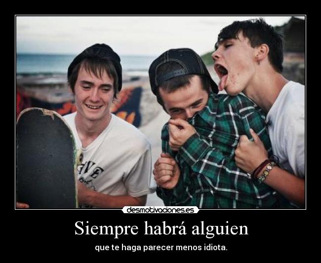 Siempre habrá alguien - que te haga parecer menos idiota.