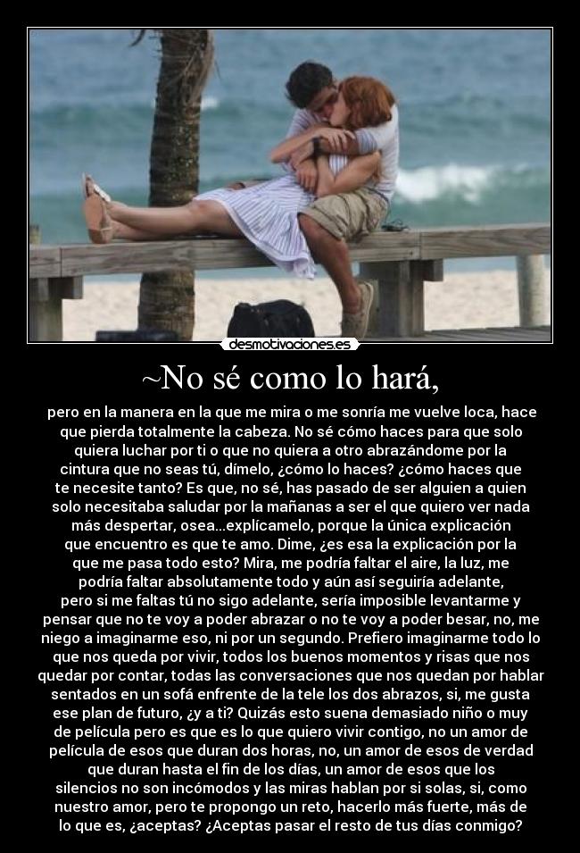 ~No sé como lo hará, -  pero en la manera en la que me mira o me sonría me vuelve loca, hace
que pierda totalmente la cabeza. No sé cómo haces para que solo
quiera luchar por ti o que no quiera a otro abrazándome por la
cintura que no seas tú, dímelo, ¿cómo lo haces? ¿cómo haces que
te necesite tanto? Es que, no sé, has pasado de ser alguien a quien
solo necesitaba saludar por la mañanas a ser el que quiero ver nada
más despertar, osea...explícamelo, porque la única explicación
que encuentro es que te amo. Dime, ¿es esa la explicación por la
que me pasa todo esto? Mira, me podría faltar el aire, la luz, me
podría faltar absolutamente todo y aún así seguiría adelante,
pero si me faltas tú no sigo adelante, sería imposible levantarme y
pensar que no te voy a poder abrazar o no te voy a poder besar, no, me
niego a imaginarme eso, ni por un segundo. Prefiero imaginarme todo lo
que nos queda por vivir, todos los buenos momentos y risas que nos
quedar por contar, todas las conversaciones que nos quedan por hablar
sentados en un sofá enfrente de la tele los dos abrazos, si, me gusta
ese plan de futuro, ¿y a ti? Quizás esto suena demasiado niño o muy
de película pero es que es lo que quiero vivir contigo, no un amor de
película de esos que duran dos horas, no, un amor de esos de verdad
que duran hasta el fin de los días, un amor de esos que los
silencios no son incómodos y las miras hablan por si solas, si, como
nuestro amor, pero te propongo un reto, hacerlo más fuerte, más de
lo que es, ¿aceptas? ¿Aceptas pasar el resto de tus días conmigo?