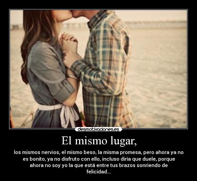 El mismo lugar, - los mismos nervios, el mismo beso, la misma promesa, pero ahora ya no
es bonito, ya no disfruto con ello, incluso diría que duele, porque
ahora no soy yo la que está entre tus brazos sonriendo de
felicidad...