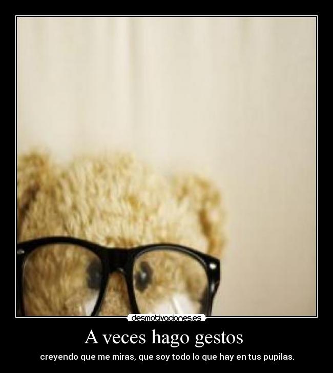 A veces hago gestos  - creyendo que me miras, que soy todo lo que hay en tus pupilas.