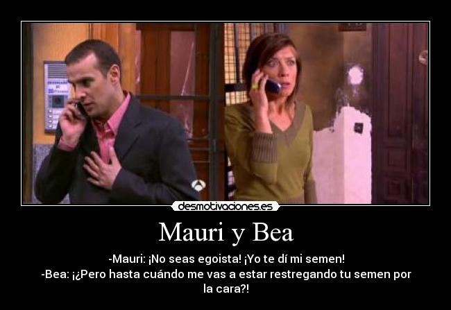 Mauri y Bea - -Mauri: ¡No seas egoista! ¡Yo te dí mi semen!
-Bea: ¡¿Pero hasta cuándo me vas a estar restregando tu semen por la cara?!