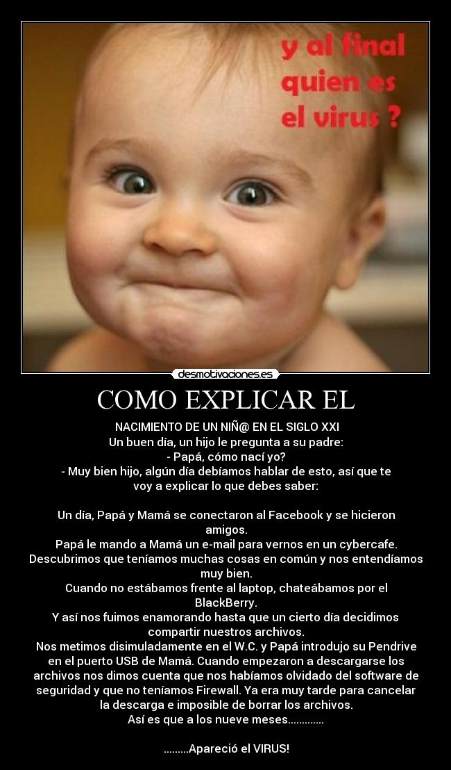 COMO EXPLICAR EL -  NACIMIENTO DE UN NIÑ@ EN EL SIGLO XXI
Un buen día, un hijo le pregunta a su padre:
- Papá, cómo nací yo?
- Muy bien hijo, algún día debíamos hablar de esto, así que te
voy a explicar lo que debes saber:

Un día, Papá y Mamá se conectaron al Facebook y se hicieron
amigos.
Papá le mando a Mamá un e-mail para vernos en un cybercafe.
Descubrimos que teníamos muchas cosas en común y nos entendíamos
muy bien.
Cuando no estábamos frente al laptop, chateábamos por el
BlackBerry.
Y así nos fuimos enamorando hasta que un cierto día decidimos
compartir nuestros archivos.
Nos metimos disimuladamente en el W.C. y Papá introdujo su Pendrive
en el puerto USB de Mamá. Cuando empezaron a descargarse los
archivos nos dimos cuenta que nos habíamos olvidado del software de
seguridad y que no teníamos Firewall. Ya era muy tarde para cancelar
la descarga e imposible de borrar los archivos.
Así es que a los nueve meses.............

.........Apareció el VIRUS!