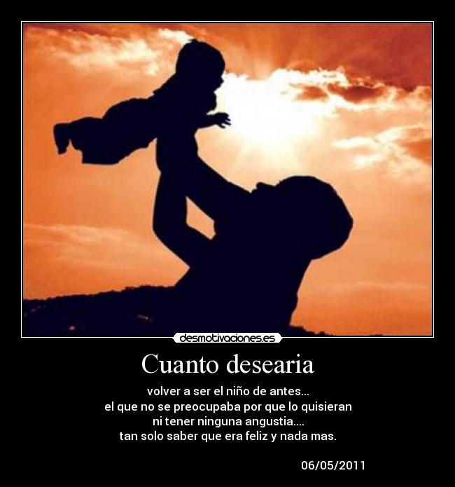 Cuanto desearia - volver a ser el niño de antes...
el que no se preocupaba por que lo quisieran
ni tener ninguna angustia....
tan solo saber que era feliz y nada mas.
06/05/2011
