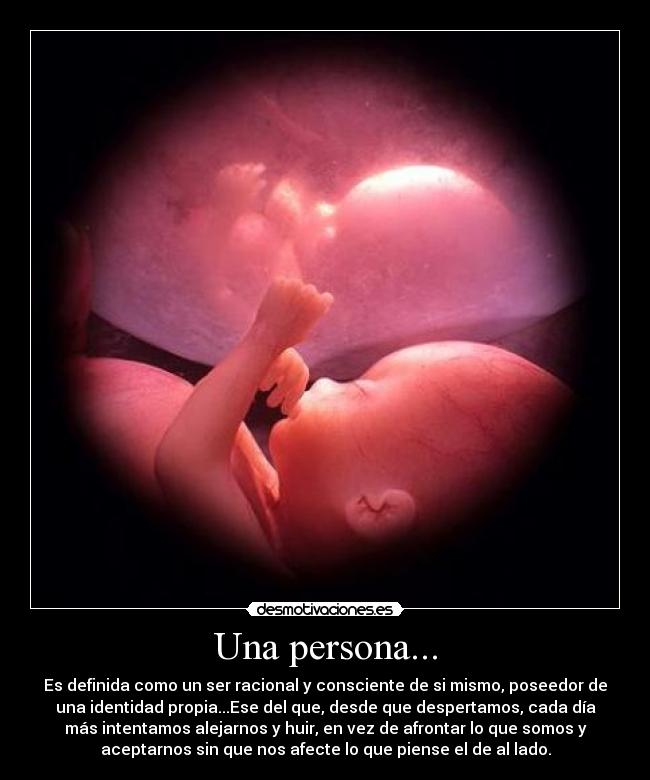Una persona... - Es definida como un ser racional y consciente de si mismo, poseedor de
una identidad propia...Ese del que, desde que despertamos, cada día
más intentamos alejarnos y huir, en vez de afrontar lo que somos y
aceptarnos sin que nos afecte lo que piense el de al lado.