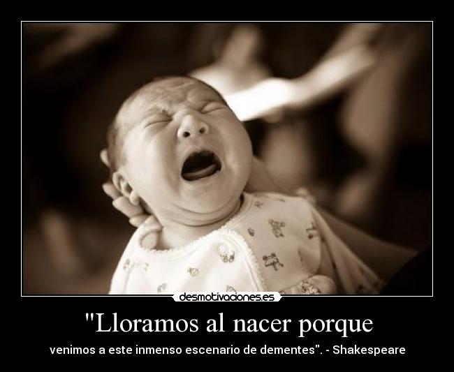 Lloramos al nacer porque - venimos a este inmenso escenario de dementes. - Shakespeare