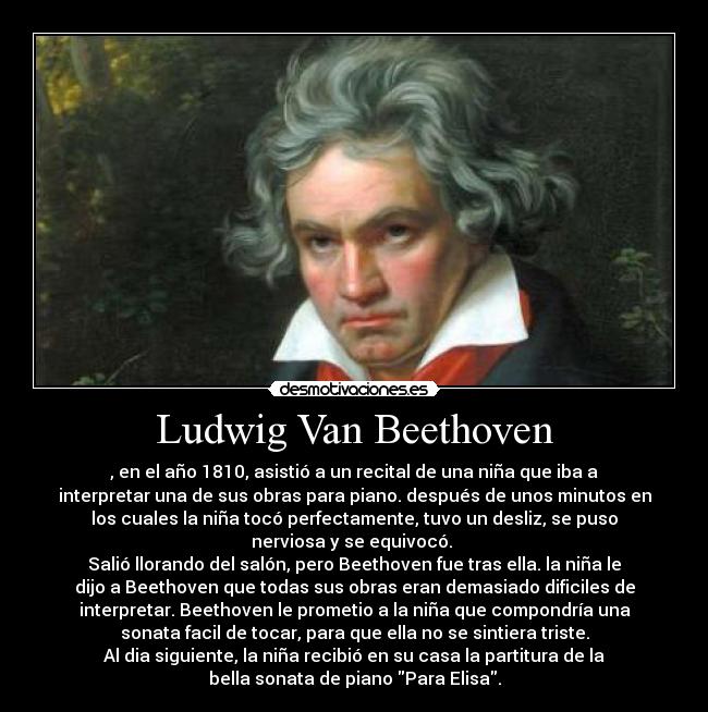 Ludwig Van Beethoven - , en el año 1810, asistió a un recital de una niña que iba a
interpretar una de sus obras para piano. después de unos minutos en
los cuales la niña tocó perfectamente, tuvo un desliz, se puso
nerviosa y se equivocó. 
Salió llorando del salón, pero Beethoven fue tras ella. la niña le
dijo a Beethoven que todas sus obras eran demasiado dificiles de
interpretar. Beethoven le prometio a la niña que compondría una
sonata facil de tocar, para que ella no se sintiera triste.
Al dia siguiente, la niña recibió en su casa la partitura de la
bella sonata de piano Para Elisa.