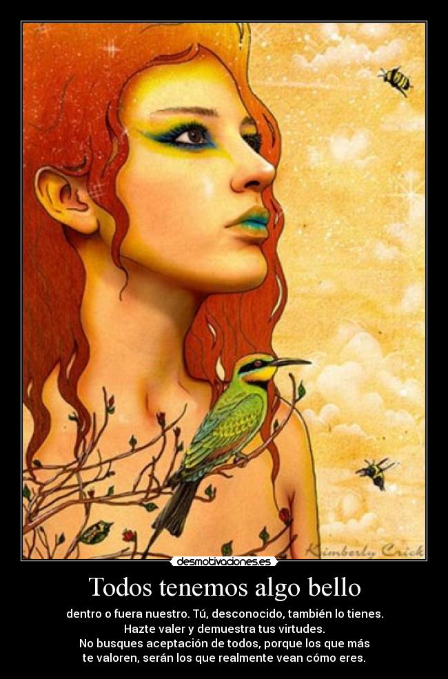 Todos tenemos algo bello - dentro o fuera nuestro. Tú, desconocido, también lo tienes.
Hazte valer y demuestra tus virtudes.
No busques aceptación de todos, porque los que más
te valoren, serán los que realmente vean cómo eres.