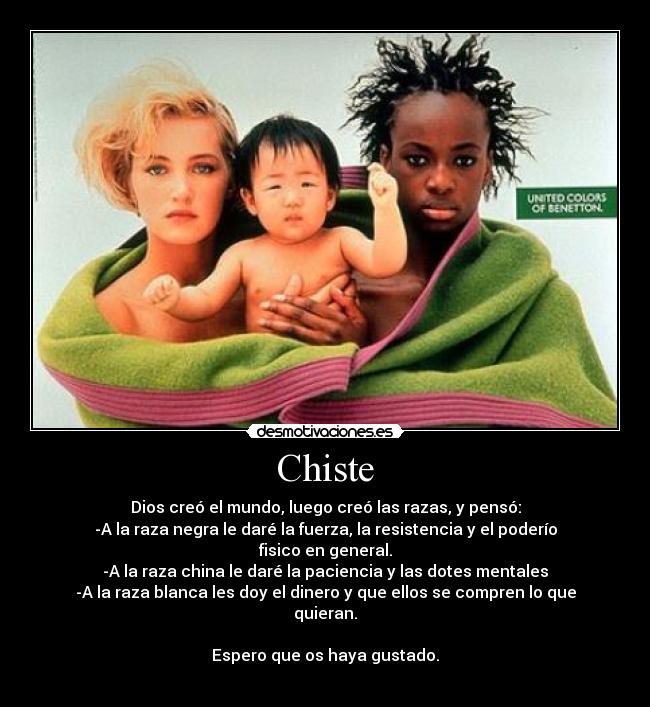 Chiste - Dios creó el mundo, luego creó las razas, y pensó:
-A la raza negra le daré la fuerza, la resistencia y el poderío fisico en general.
-A la raza china le daré la paciencia y las dotes mentales
-A la raza blanca les doy el dinero y que ellos se compren lo que quieran.
Espero que os haya gustado.