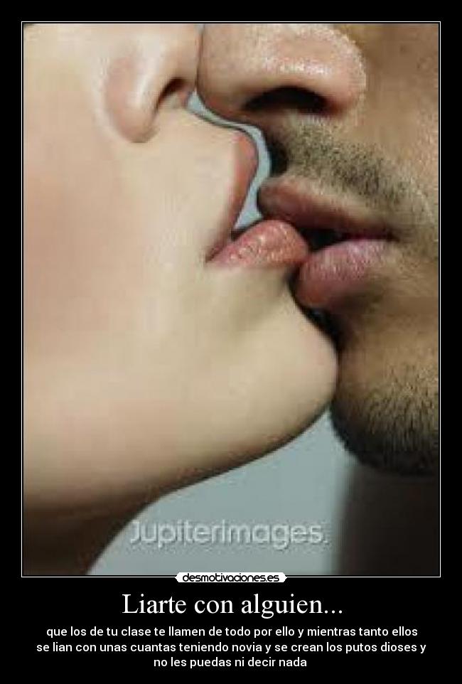 Liarte con alguien... - que los de tu clase te llamen de todo por ello y mientras tanto ellos
se lian con unas cuantas teniendo novia y se crean los putos dioses y
no les puedas ni decir nada 