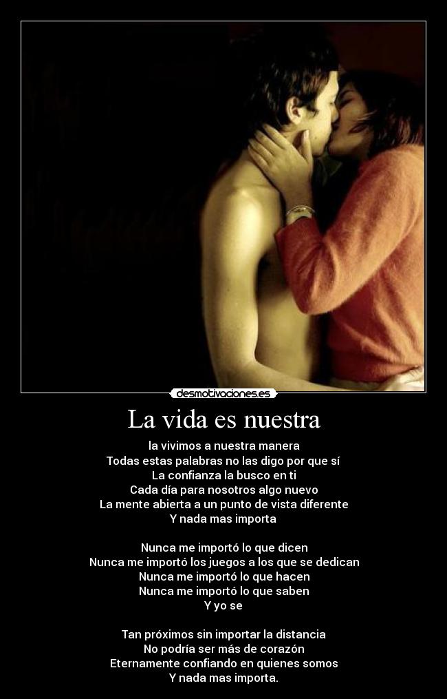 La vida es nuestra - la vivimos a nuestra manera
Todas estas palabras no las digo por que sí
La confianza la busco en ti
Cada día para nosotros algo nuevo
La mente abierta a un punto de vista diferente
Y nada mas importa
Nunca me importó lo que dicen
Nunca me importó los juegos a los que se dedican
Nunca me importó lo que hacen
Nunca me importó lo que saben
Y yo se
Tan próximos sin importar la distancia
No podría ser más de corazón
Eternamente confiando en quienes somos
Y nada mas importa.