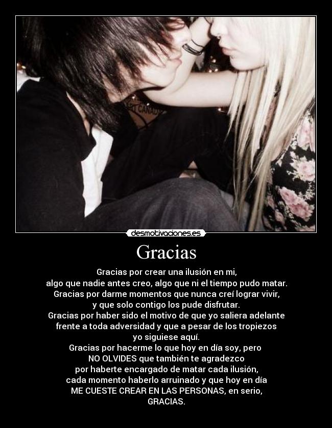 Gracias - Gracias por crear una ilusión en mi,
algo que nadie antes creo, algo que ni el tiempo pudo matar.
Gracias por darme momentos que nunca creí lograr vivir,
y que solo contigo los pude disfrutar.
Gracias por haber sido el motivo de que yo saliera adelante
frente a toda adversidad y que a pesar de los tropiezos
yo siguiese aquí.
Gracias por hacerme lo que hoy en día soy, pero
NO OLVIDES que también te agradezco
por haberte encargado de matar cada ilusión,
cada momento haberlo arruinado y que hoy en día
ME CUESTE CREAR EN LAS PERSONAS, en serio,
GRACIAS.