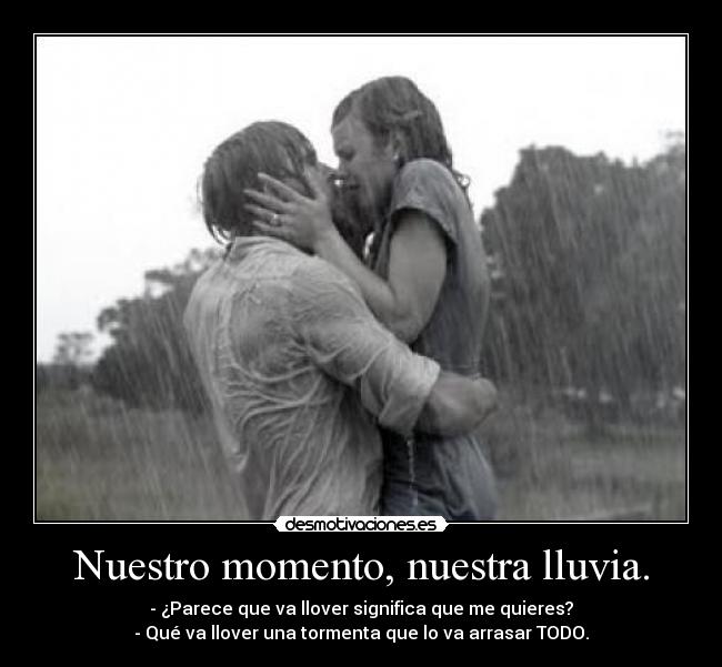 Nuestro momento, nuestra lluvia. - - ¿Parece que va llover significa que me quieres?
- Qué va llover una tormenta que lo va arrasar TODO.