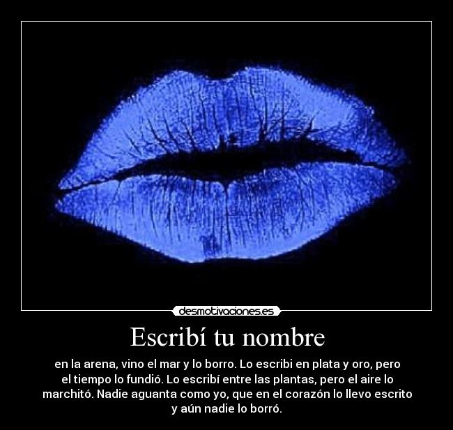 Escribí tu nombre - en la arena, vino el mar y lo borro. Lo escribi en plata y oro, pero
el tiempo lo fundió. Lo escribí entre las plantas, pero el aire lo
marchitó. Nadie aguanta como yo, que en el corazón lo llevo escrito
y aún nadie lo borró.