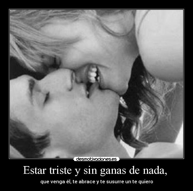 Estar triste y sin ganas de nada, - que venga él, te abrace y te susurre un te quiero
