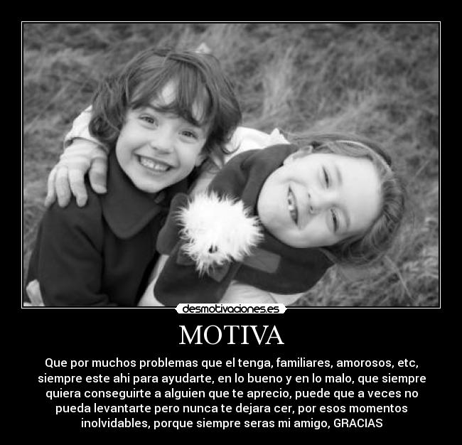 MOTIVA - Que por muchos problemas que el tenga, familiares, amorosos, etc,
siempre este ahi para ayudarte, en lo bueno y en lo malo, que siempre
quiera conseguirte a alguien que te aprecio, puede que a veces no
pueda levantarte pero nunca te dejara cer, por esos momentos
inolvidables, porque siempre seras mi amigo, GRACIAS