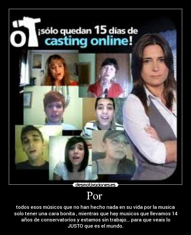 Por - todos esos músicos que no han hecho nada en su vida por la musica
solo tener una cara bonita , mientras que hay musicos que llevamos 14
años de conservatorios y estamos sin trabajo... para que veais lo
JUSTO que es el mundo.